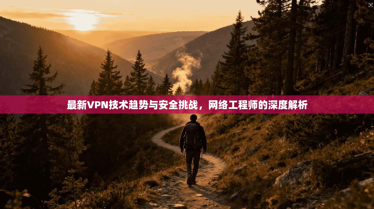 最新VPN技术趋势与安全挑战，网络工程师的深度解析