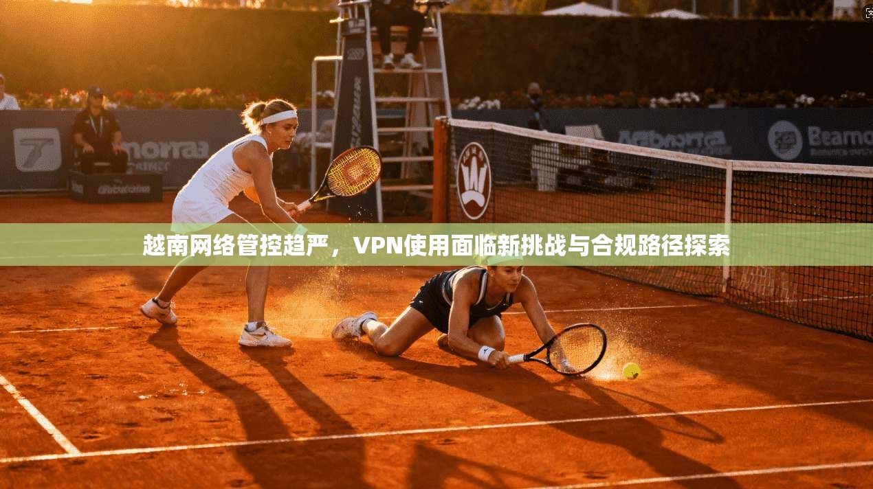 越南网络管控趋严，VPN使用面临新挑战与合规路径探索