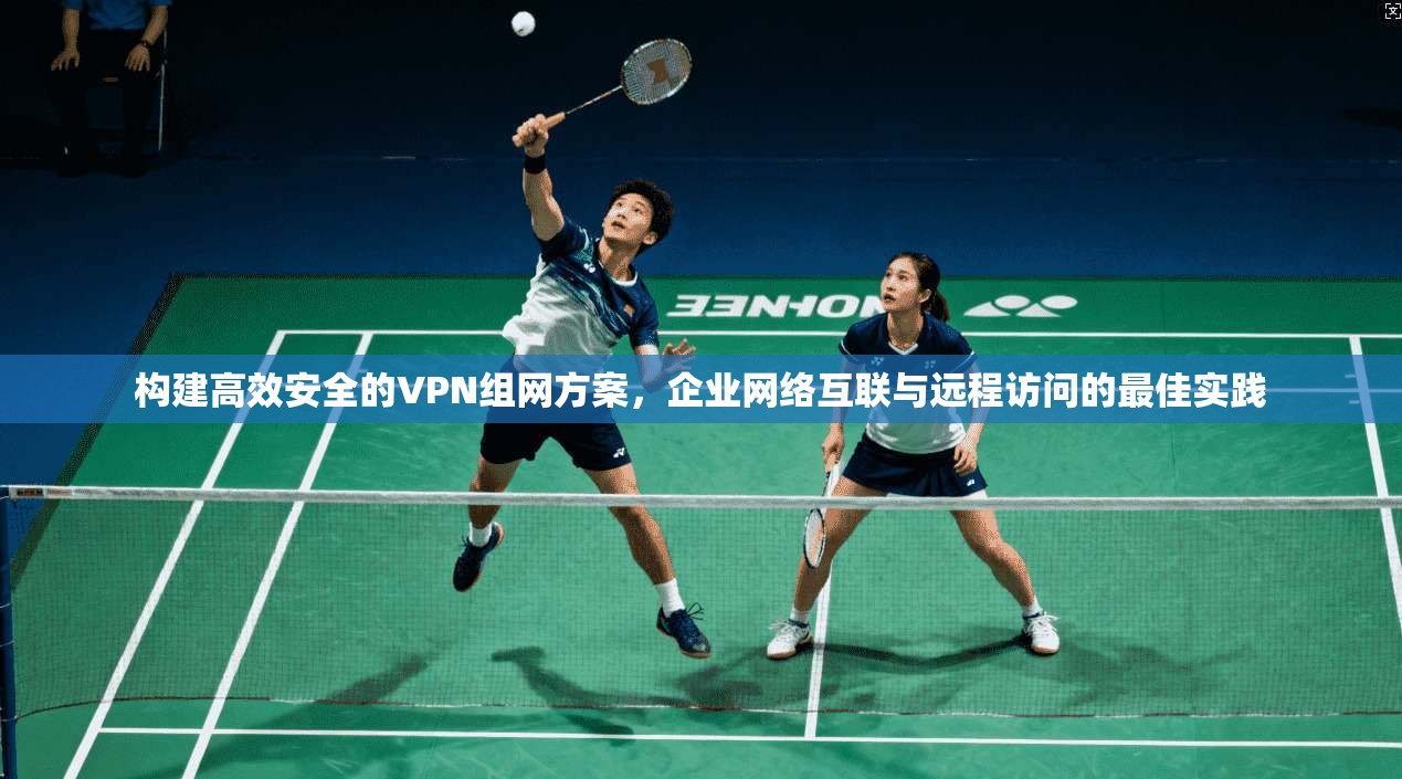 构建高效安全的VPN组网方案，企业网络互联与远程访问的最佳实践