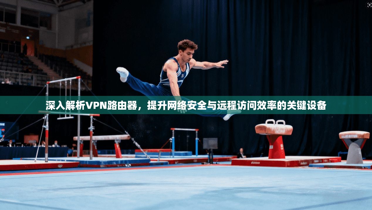 深入解析VPN路由器，提升网络安全与远程访问效率的关键设备