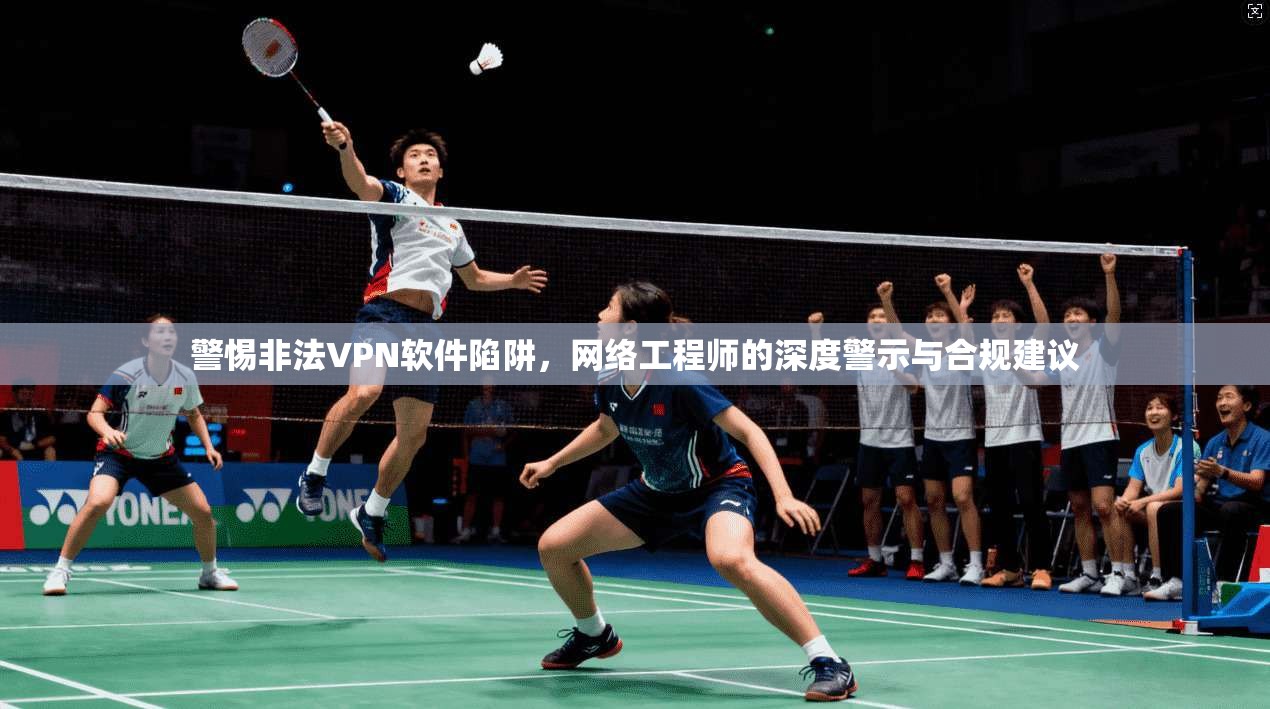警惕非法VPN软件陷阱,网络工程师的深度警示与合规建议