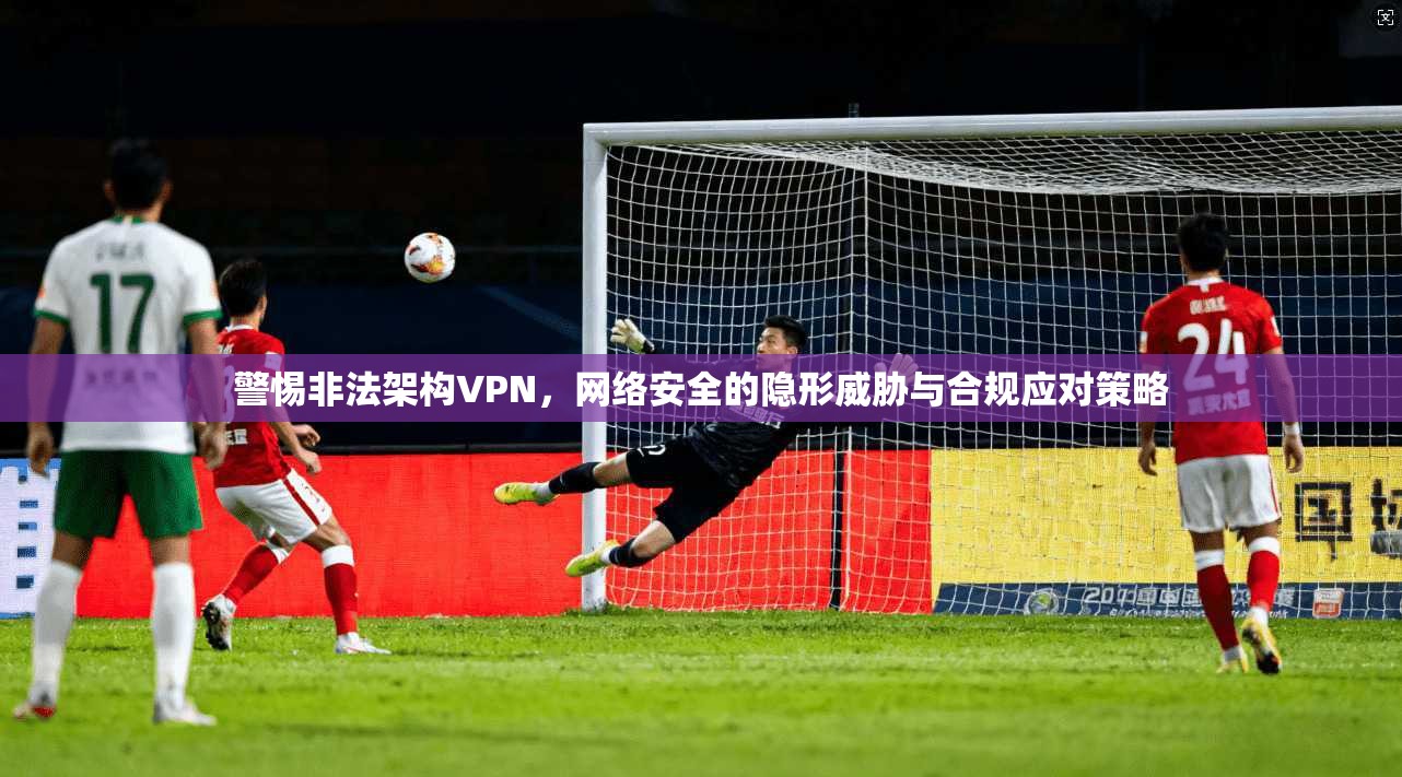 警惕非法架构VPN,网络安全的隐形威胁与合规应对策略