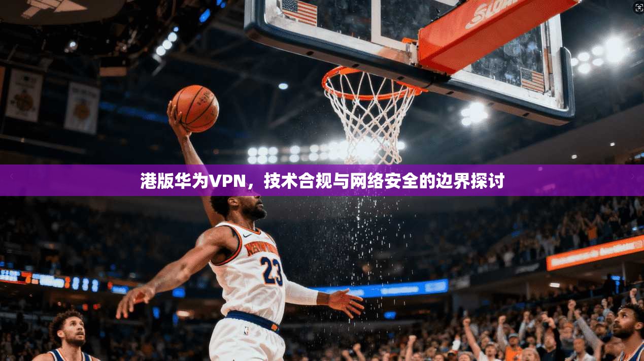 港版华为VPN,技术合规与网络安全的边界探讨
