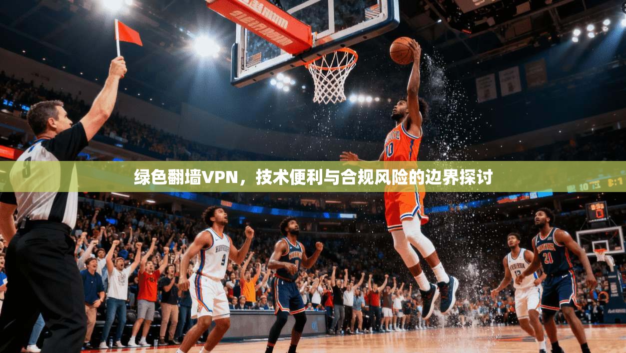 绿色翻墙VPN,技术便利与合规风险的边界探讨