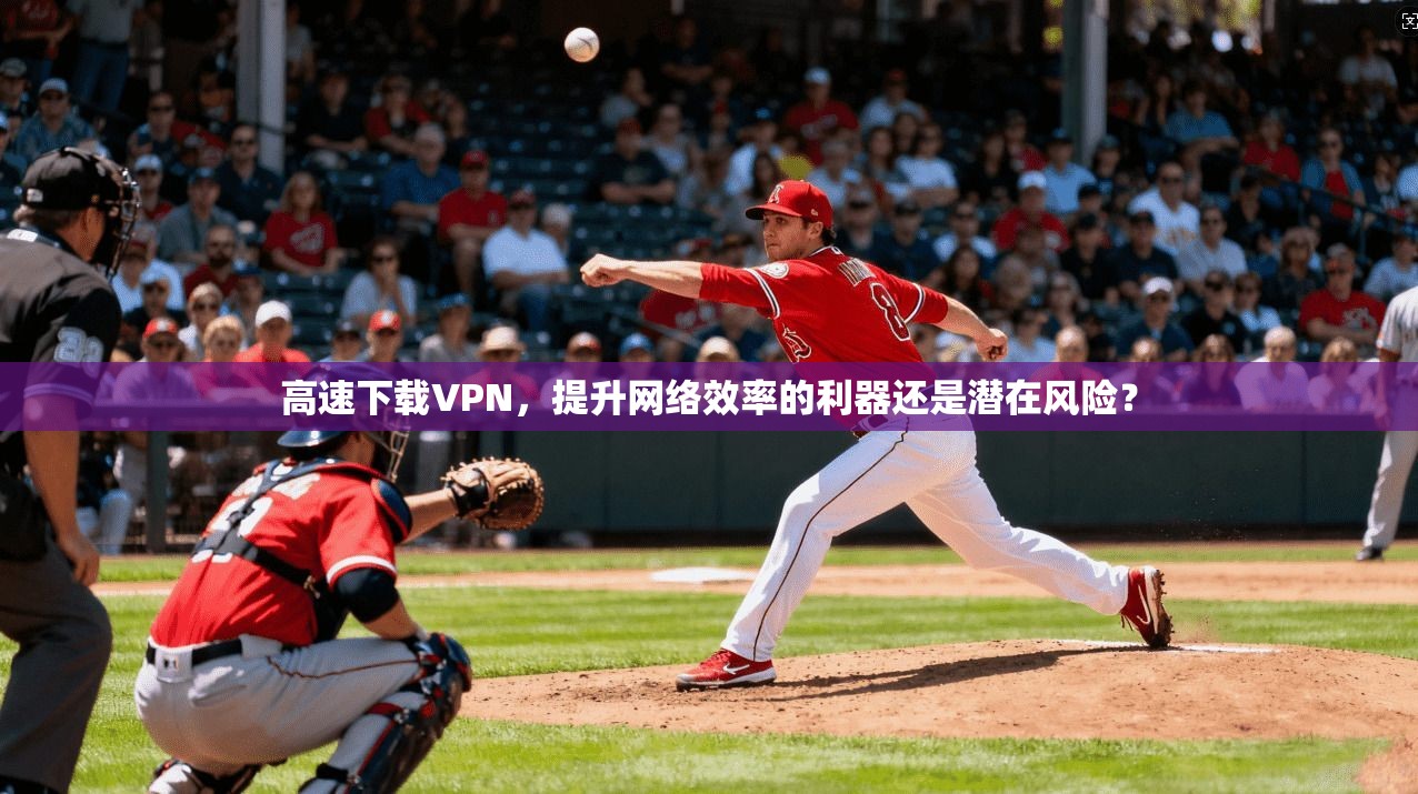 高速下载VPN,提升网络效率的利器还是潜在风险?
