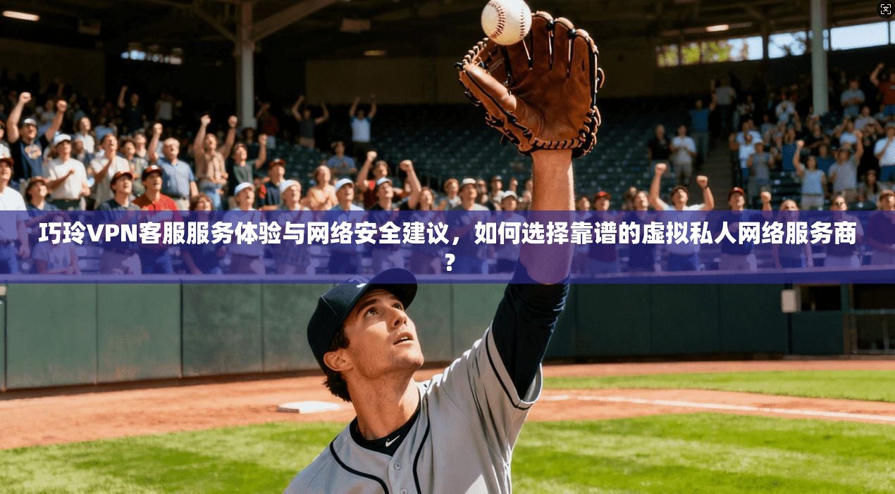 巧玲VPN客服服务体验与网络安全建议,如何选择靠谱的虚拟私人网络服务商?
