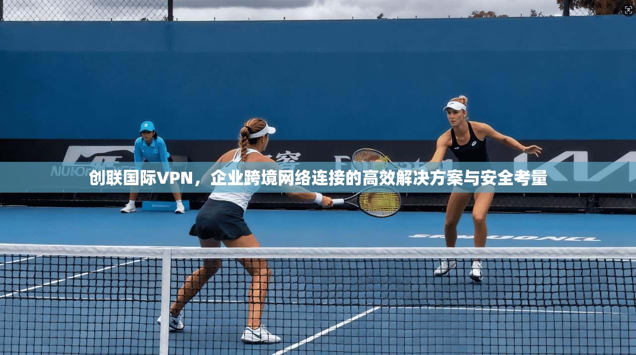 创联国际VPN，企业跨境网络连接的高效解决方案与安全考量