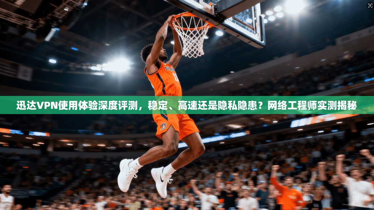 迅达VPN使用体验深度评测，稳定、高速还是隐私隐患？网络工程师实测揭秘