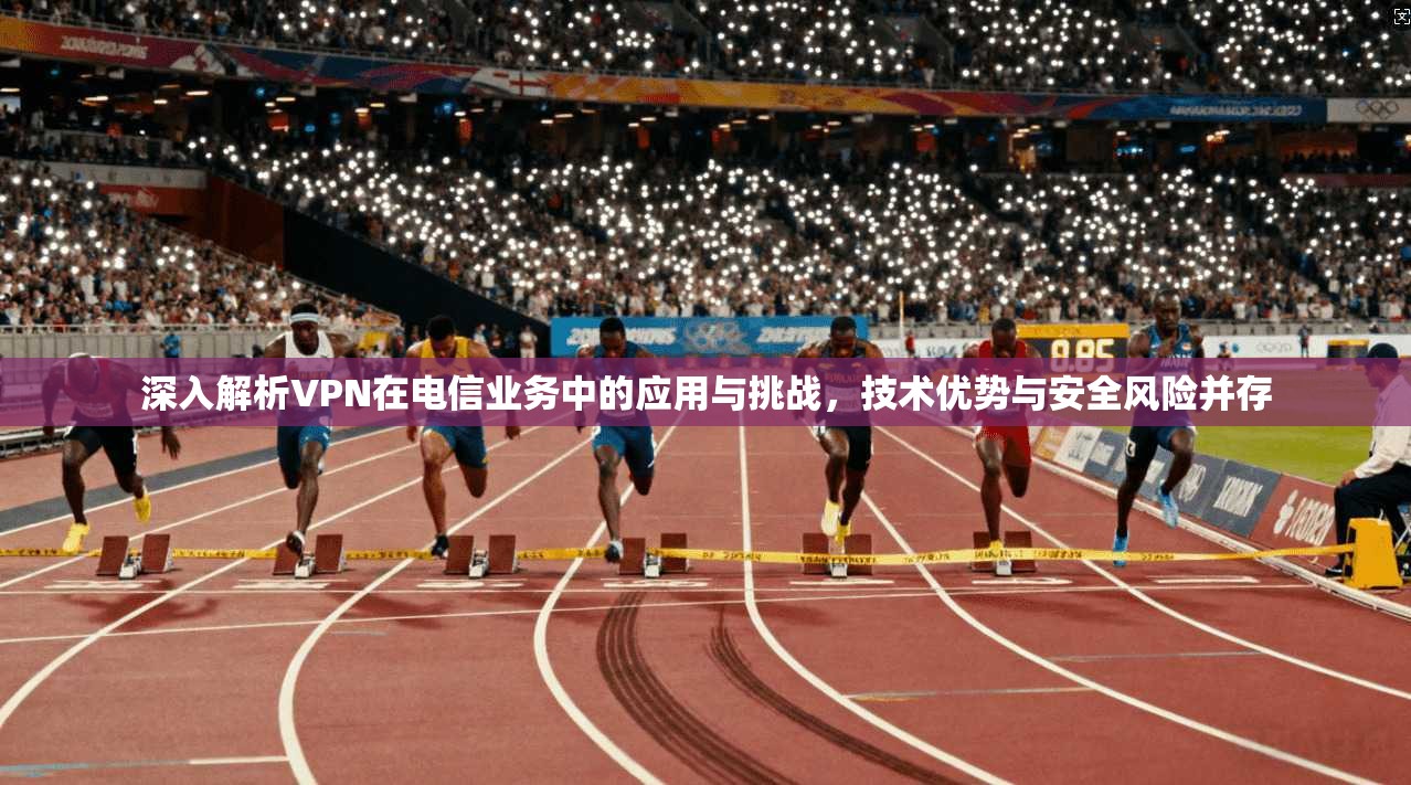 深入解析VPN在电信业务中的应用与挑战，技术优势与安全风险并存
