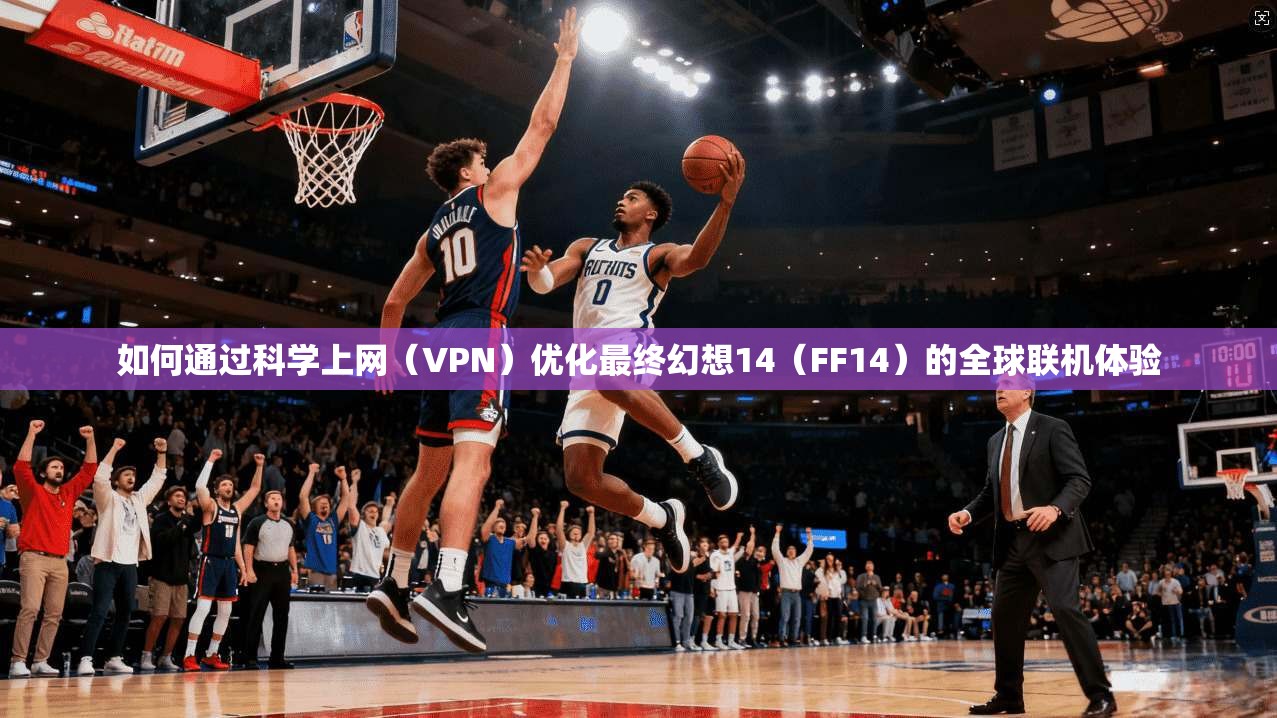 如何通过科学上网（VPN）优化最终幻想14（FF14）的全球联机体验