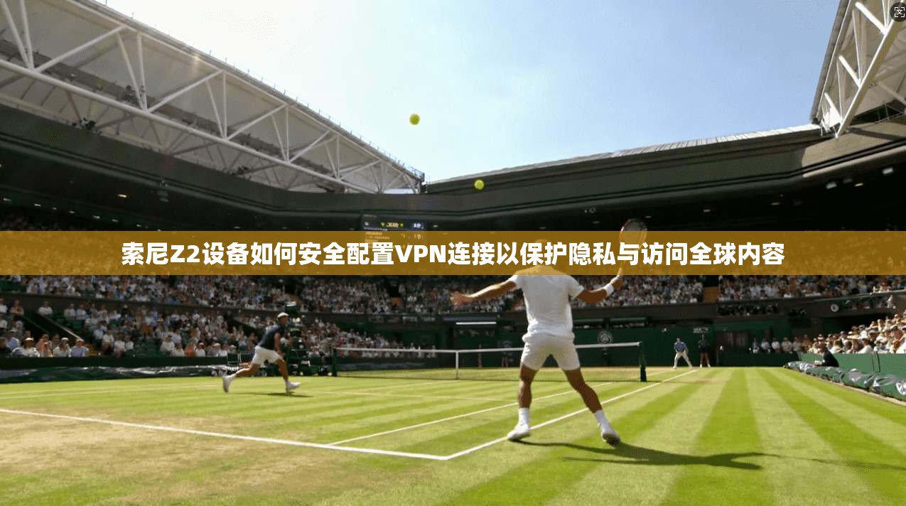 索尼Z2设备如何安全配置VPN连接以保护隐私与访问全球内容