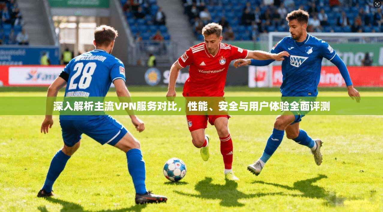 深入解析主流VPN服务对比，性能、安全与用户体验全面评测