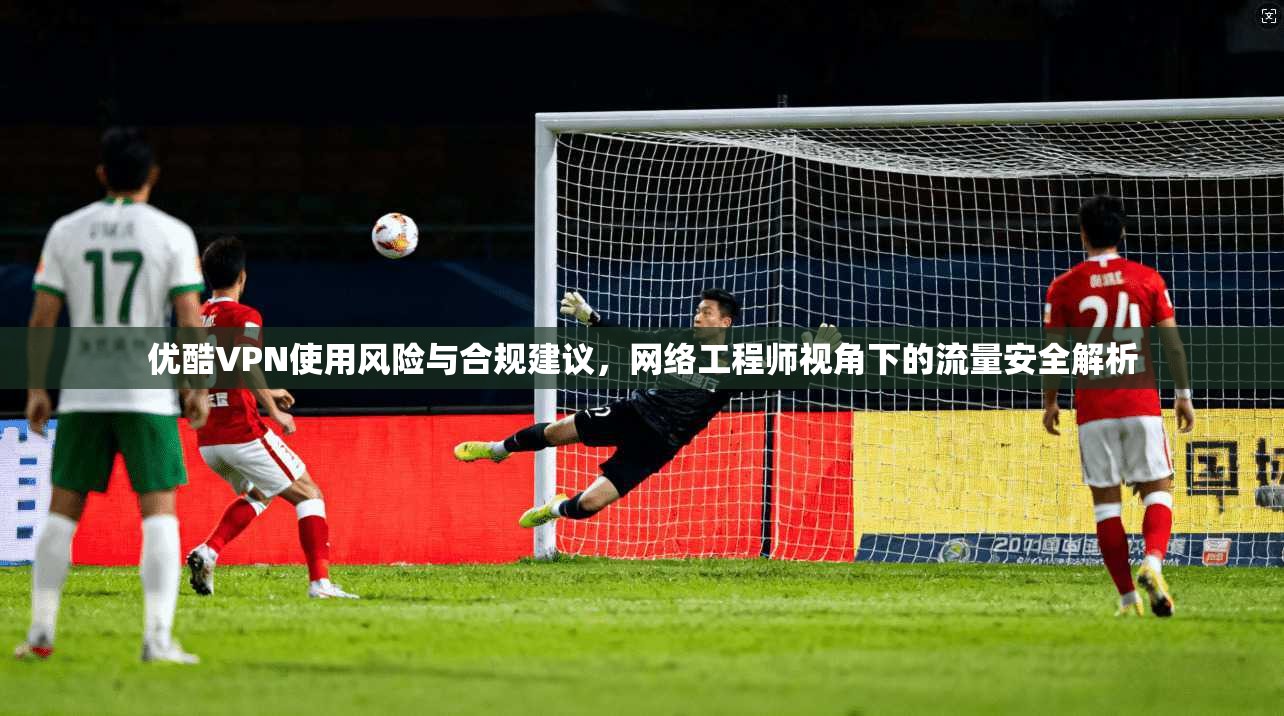 优酷VPN使用风险与合规建议，网络工程师视角下的流量安全解析
