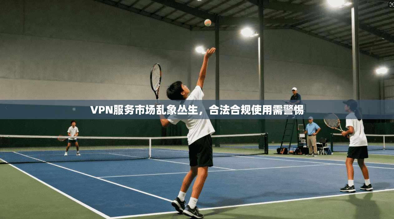 VPN服务市场乱象丛生，合法合规使用需警惕