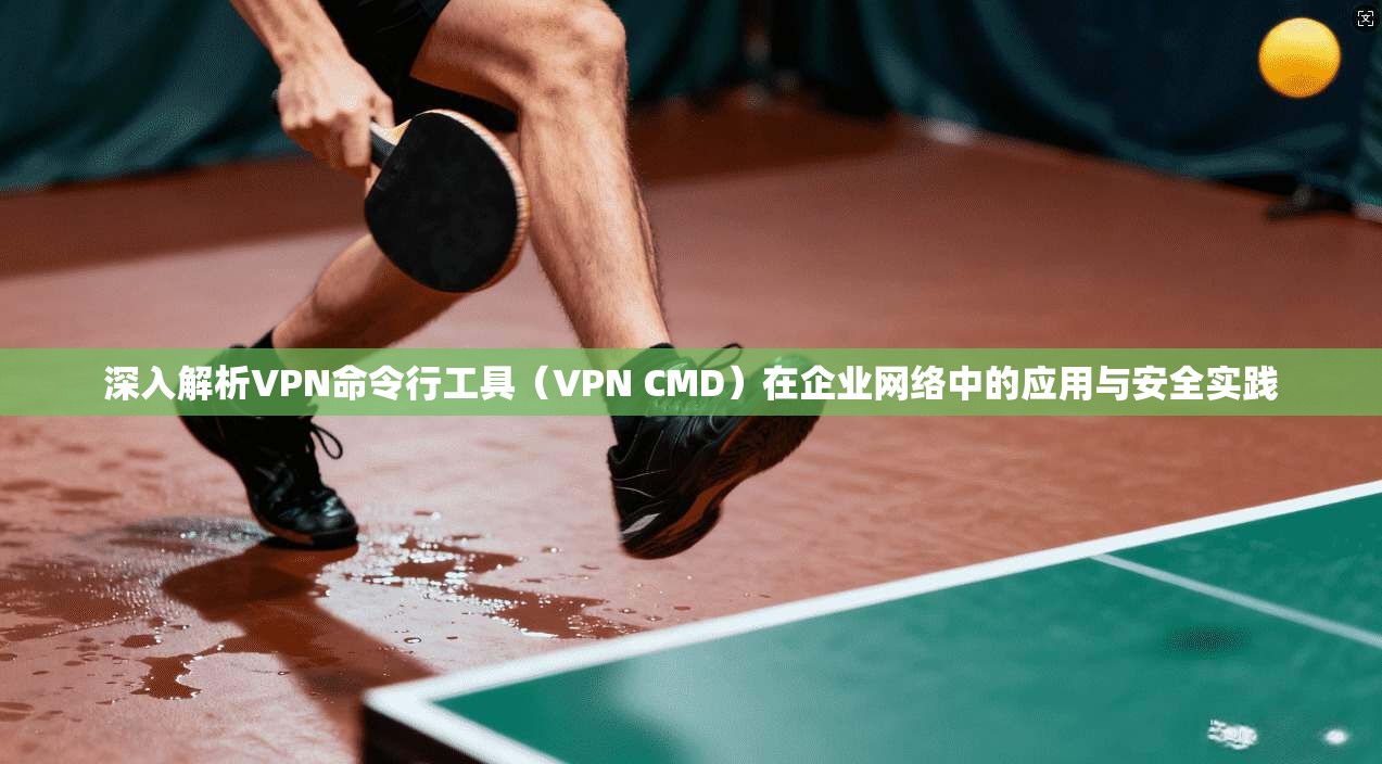 深入解析VPN命令行工具（VPN CMD）在企业网络中的应用与安全实践