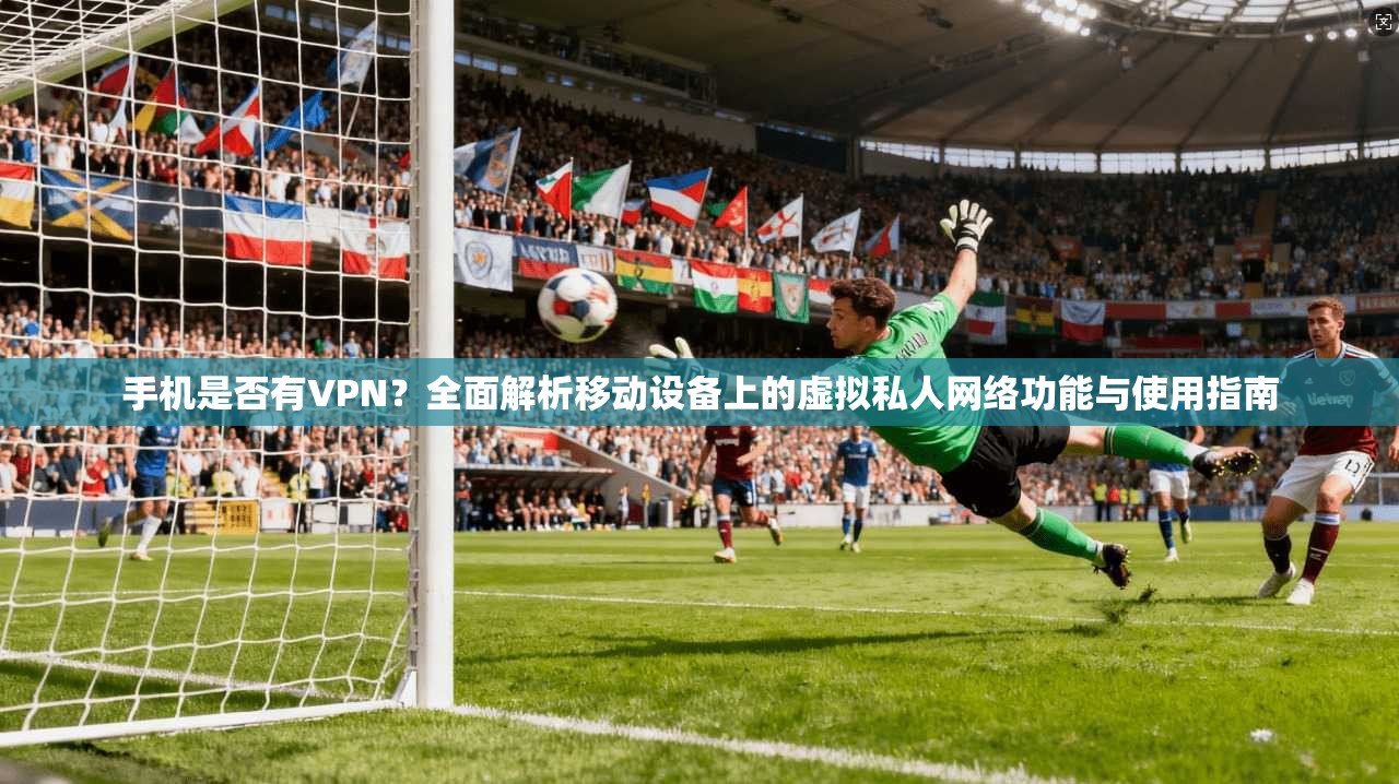 手机是否有VPN？全面解析移动设备上的虚拟私人网络功能与使用指南