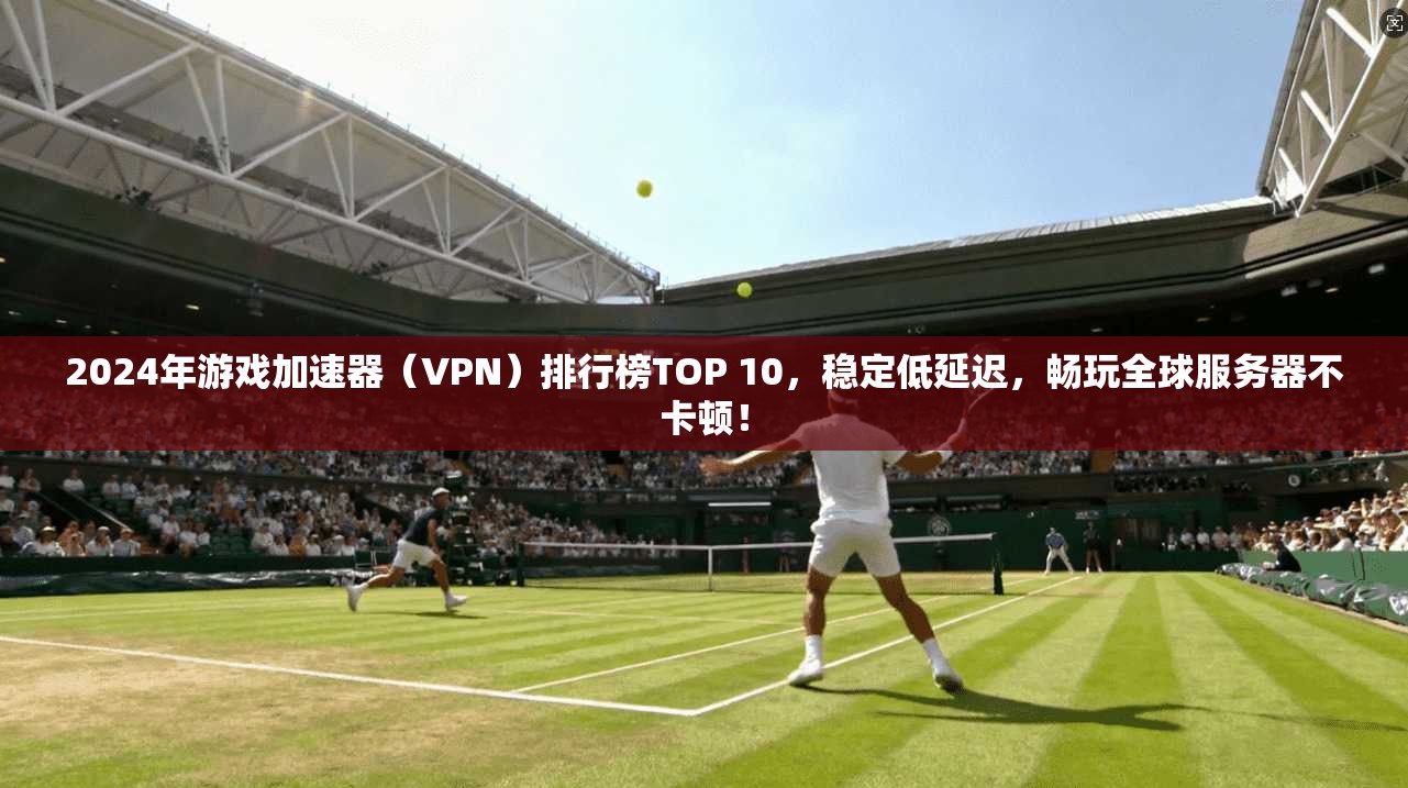 2024年游戏加速器（VPN）排行榜TOP 10，稳定低延迟，畅玩全球服务器不卡顿！