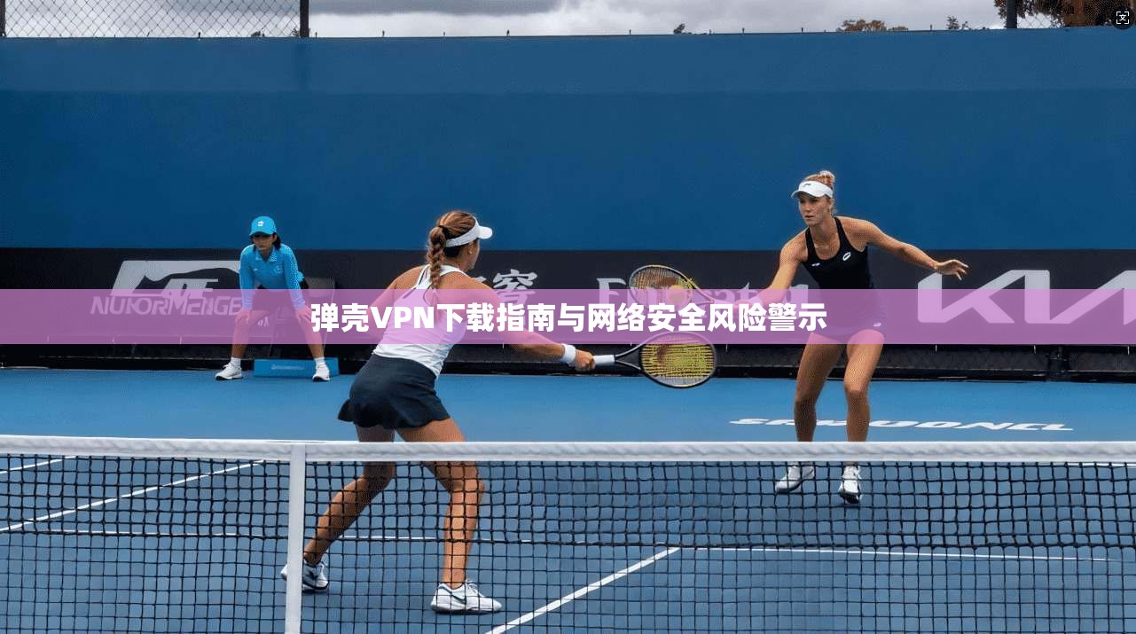 弹壳VPN下载指南与网络安全风险警示