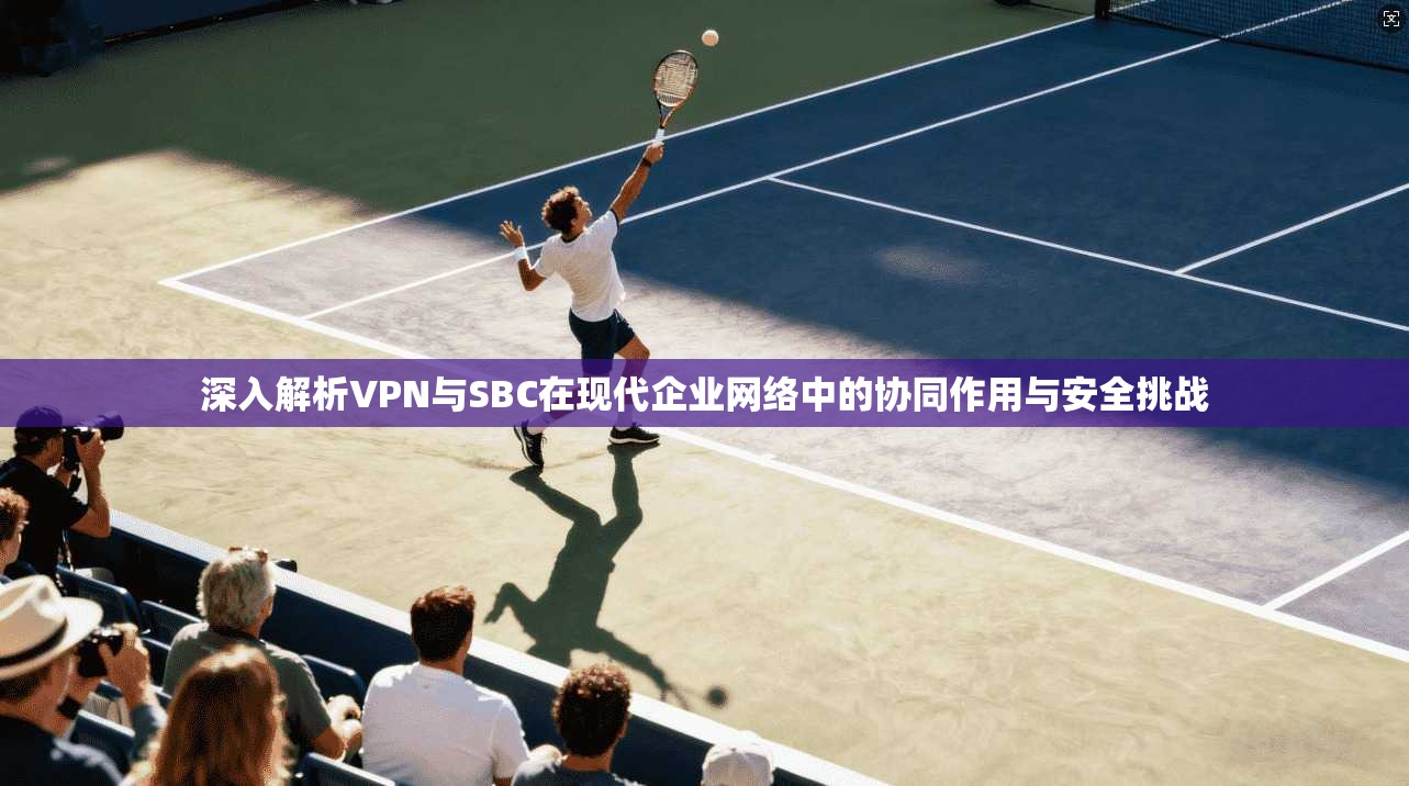 深入解析VPN与SBC在现代企业网络中的协同作用与安全挑战