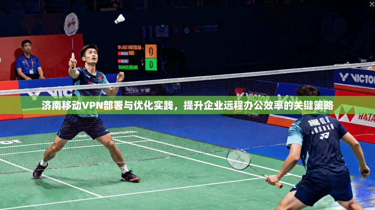 济南移动VPN部署与优化实践，提升企业远程办公效率的关键策略