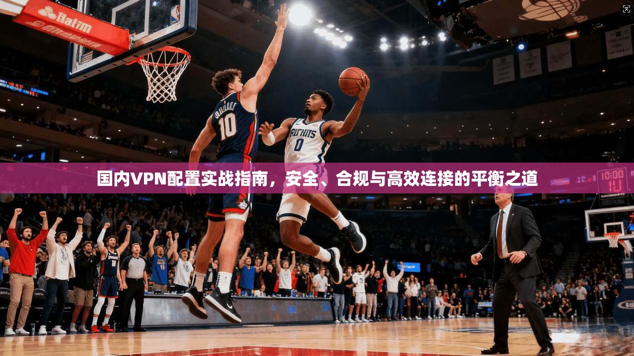国内VPN配置实战指南，安全、合规与高效连接的平衡之道