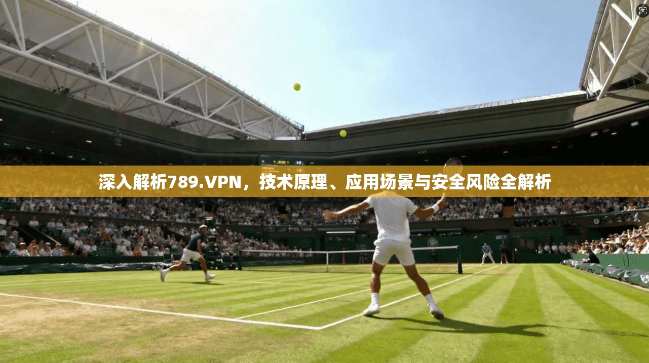 深入解析789.VPN，技术原理、应用场景与安全风险全解析