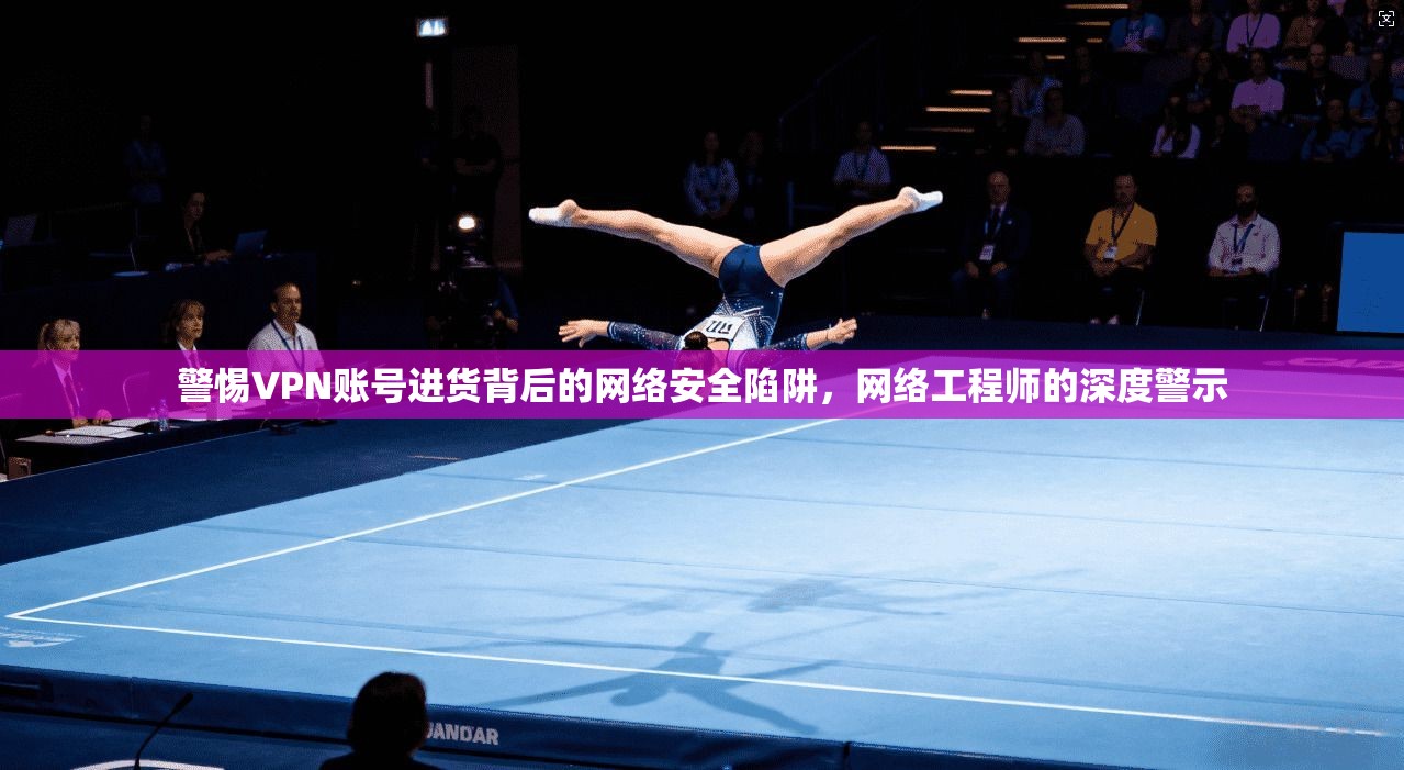 警惕VPN账号进货背后的网络安全陷阱，网络工程师的深度警示