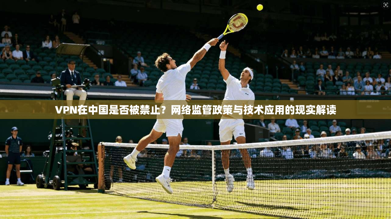 VPN在中国是否被禁止？网络监管政策与技术应用的现实解读