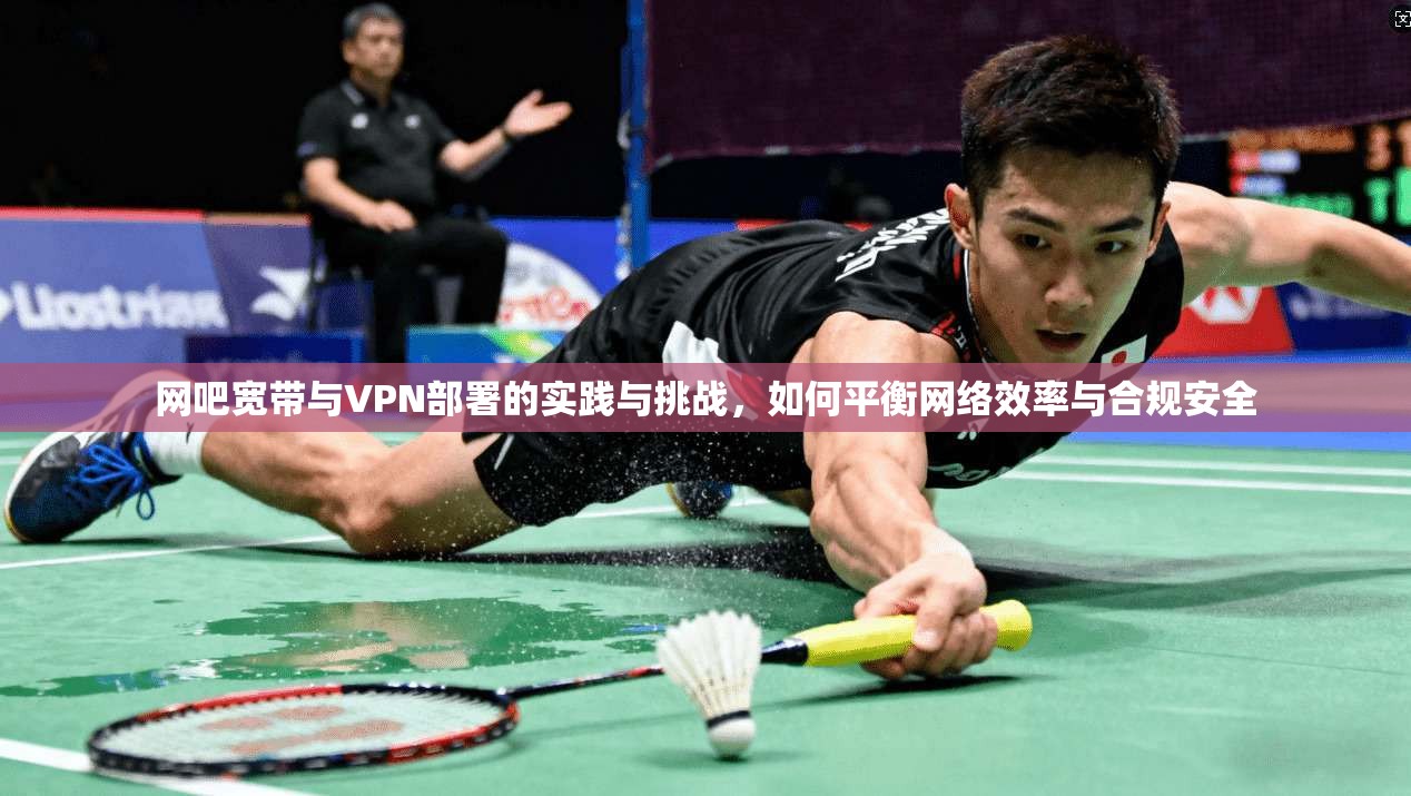 网吧宽带与VPN部署的实践与挑战，如何平衡网络效率与合规安全
