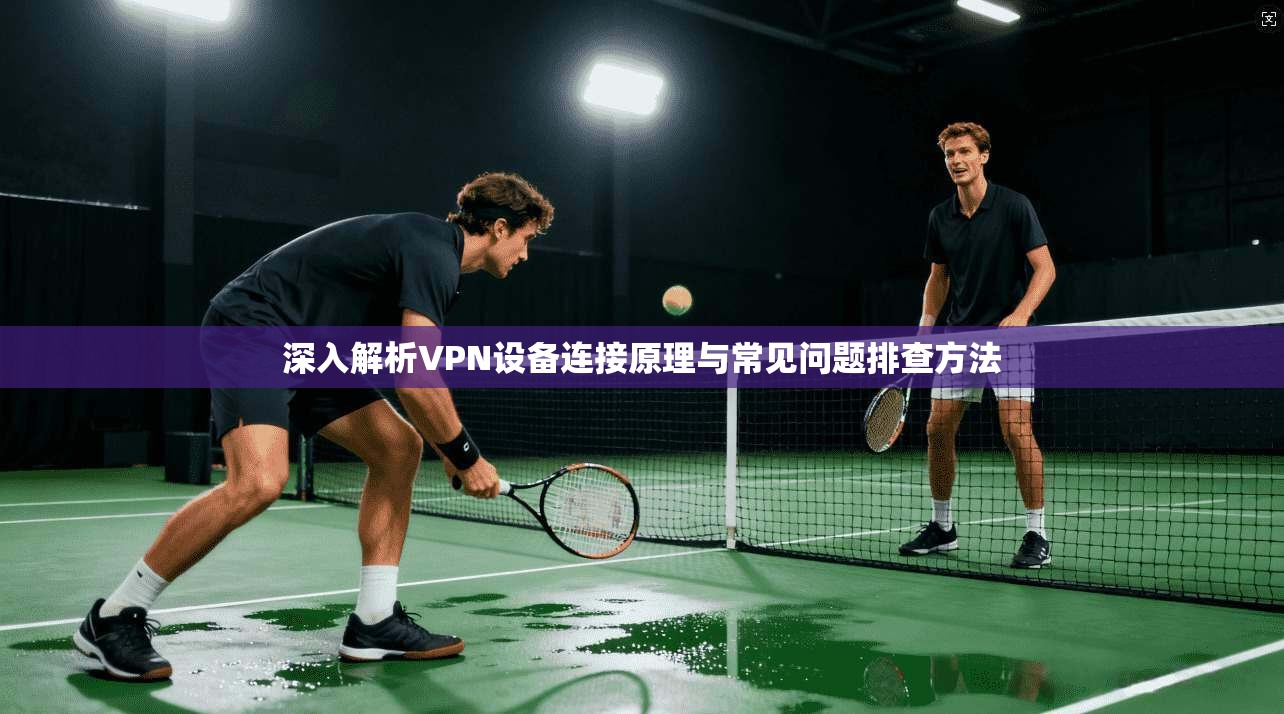 深入解析VPN设备连接原理与常见问题排查方法
