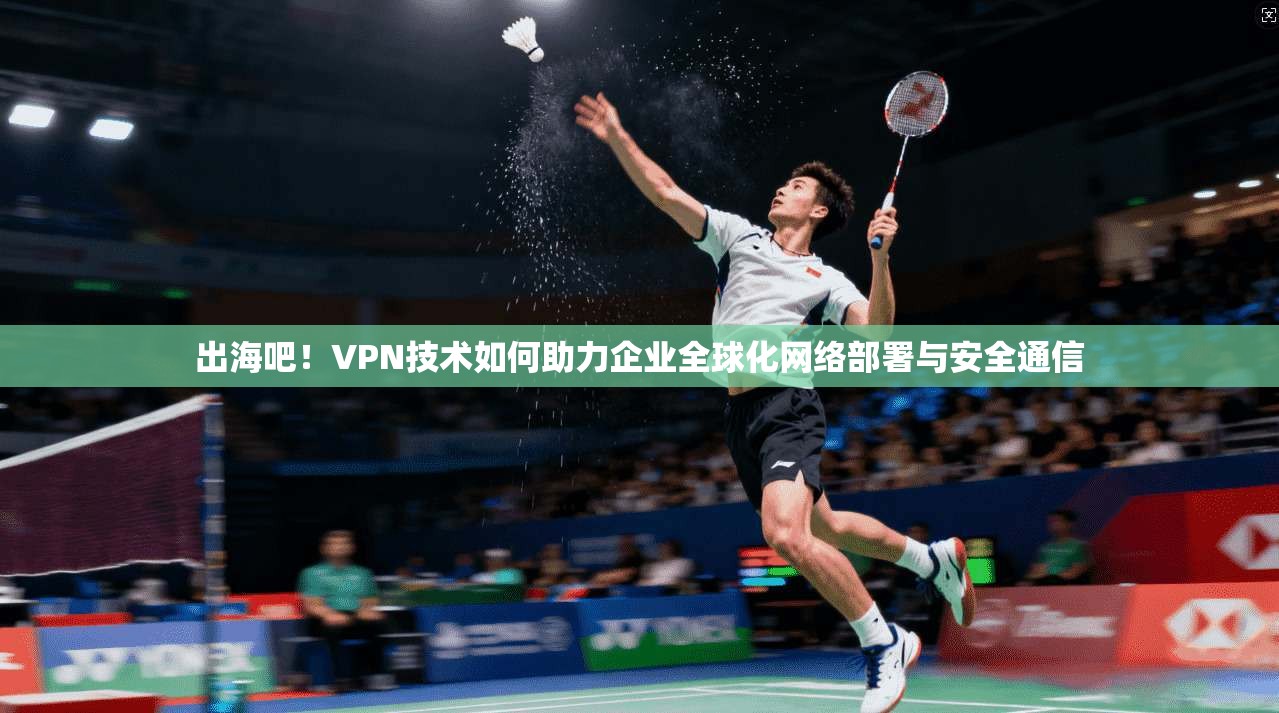 出海吧！VPN技术如何助力企业全球化网络部署与安全通信