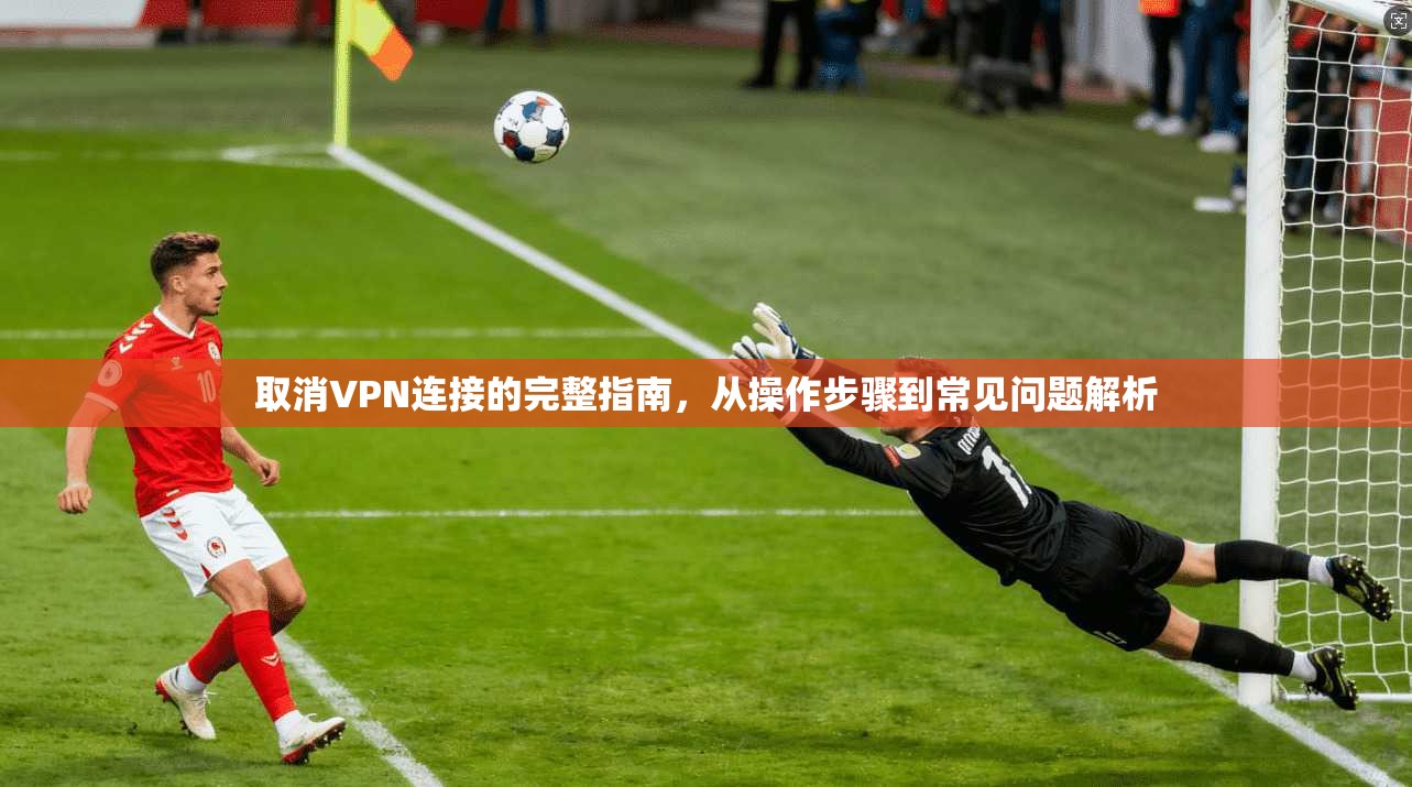 取消VPN连接的完整指南，从操作步骤到常见问题解析