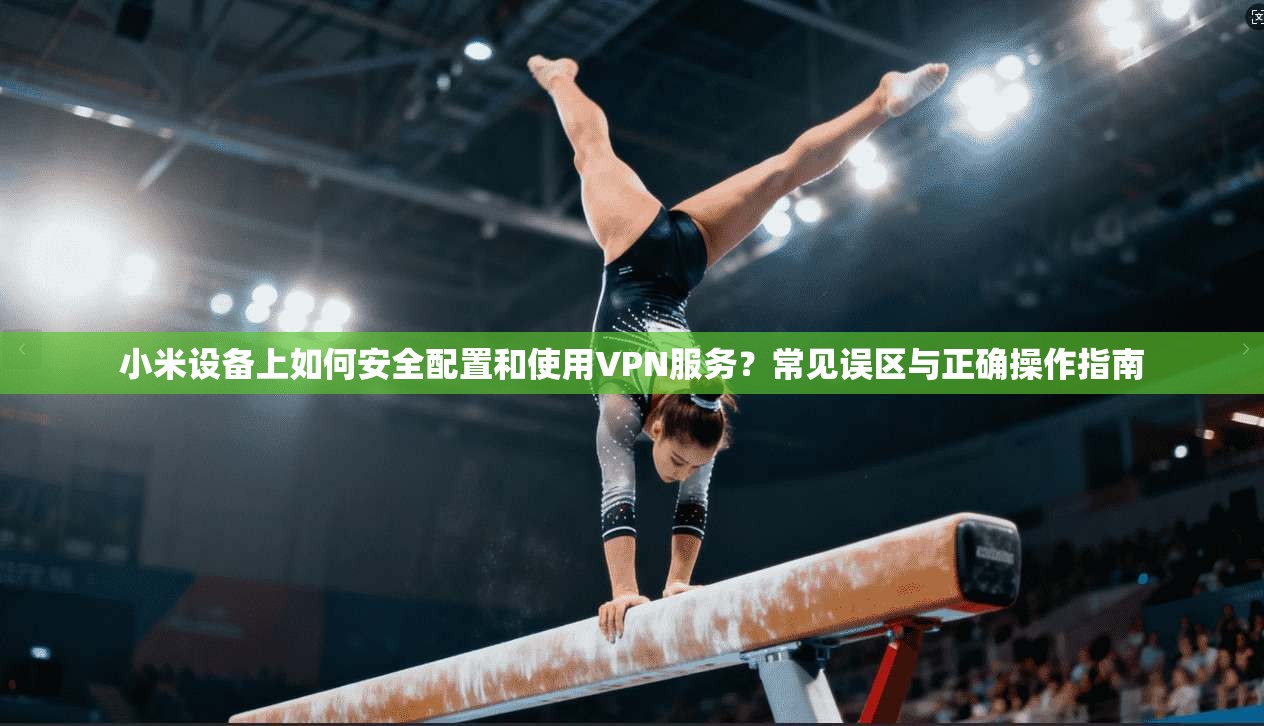 小米设备上如何安全配置和使用VPN服务？常见误区与正确操作指南