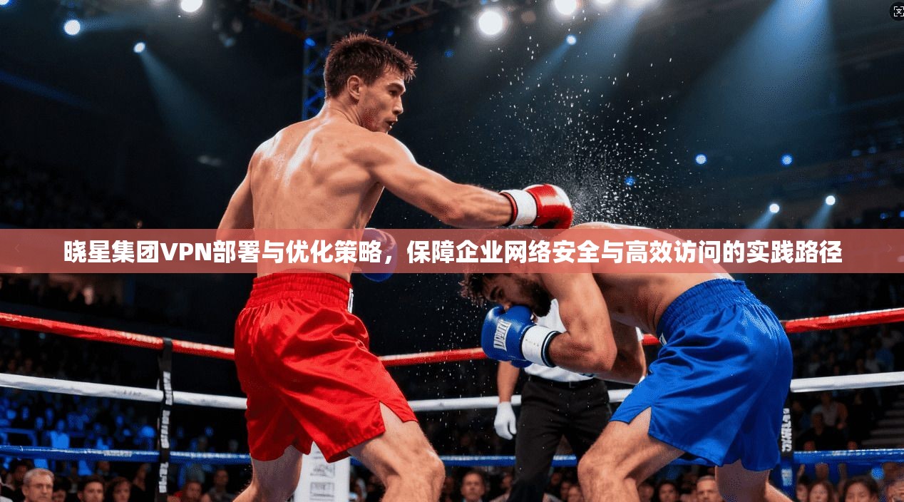 晓星集团VPN部署与优化策略，保障企业网络安全与高效访问的实践路径