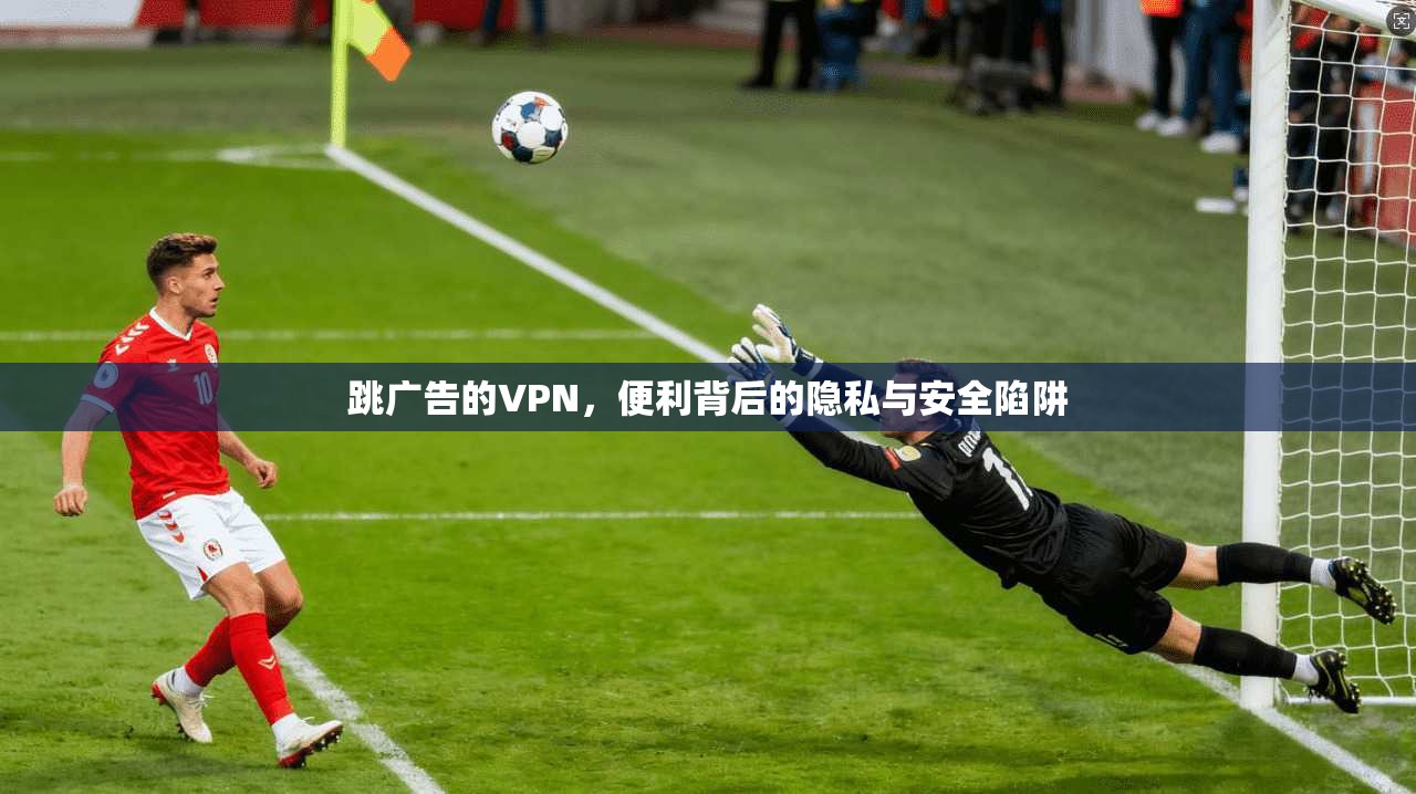 跳广告的VPN，便利背后的隐私与安全陷阱