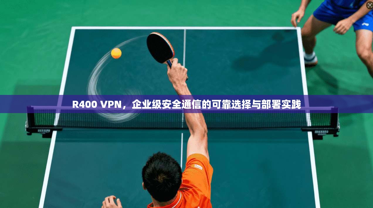 R400 VPN，企业级安全通信的可靠选择与部署实践
