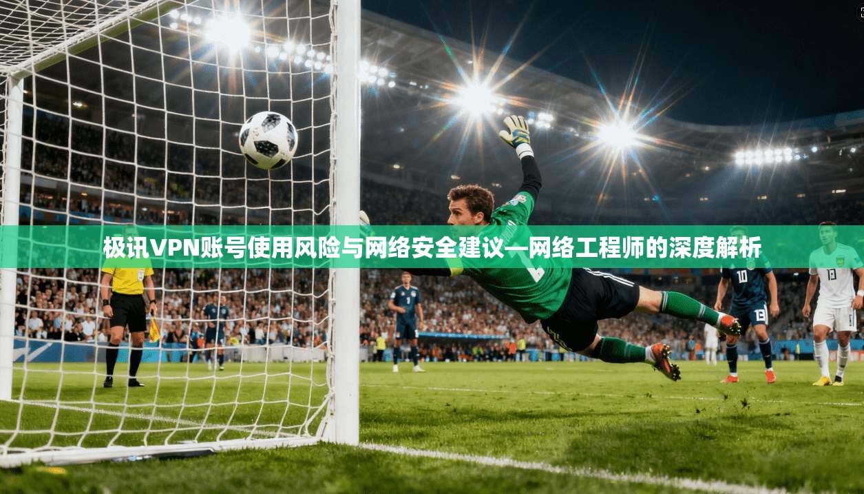 极讯VPN账号使用风险与网络安全建议—网络工程师的深度解析