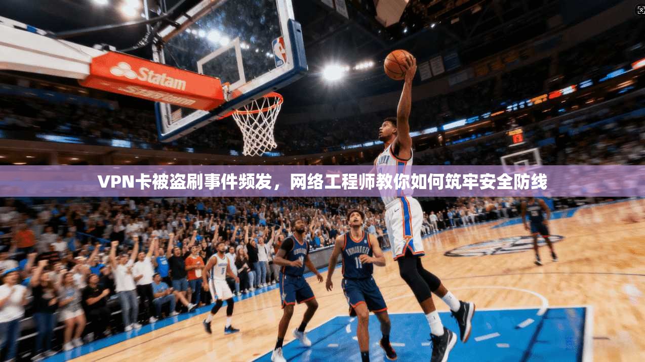 VPN卡被盗刷事件频发，网络工程师教你如何筑牢安全防线