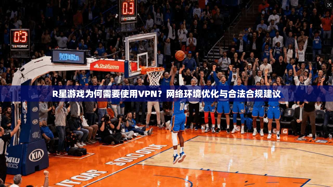 R星游戏为何需要使用VPN？网络环境优化与合法合规建议