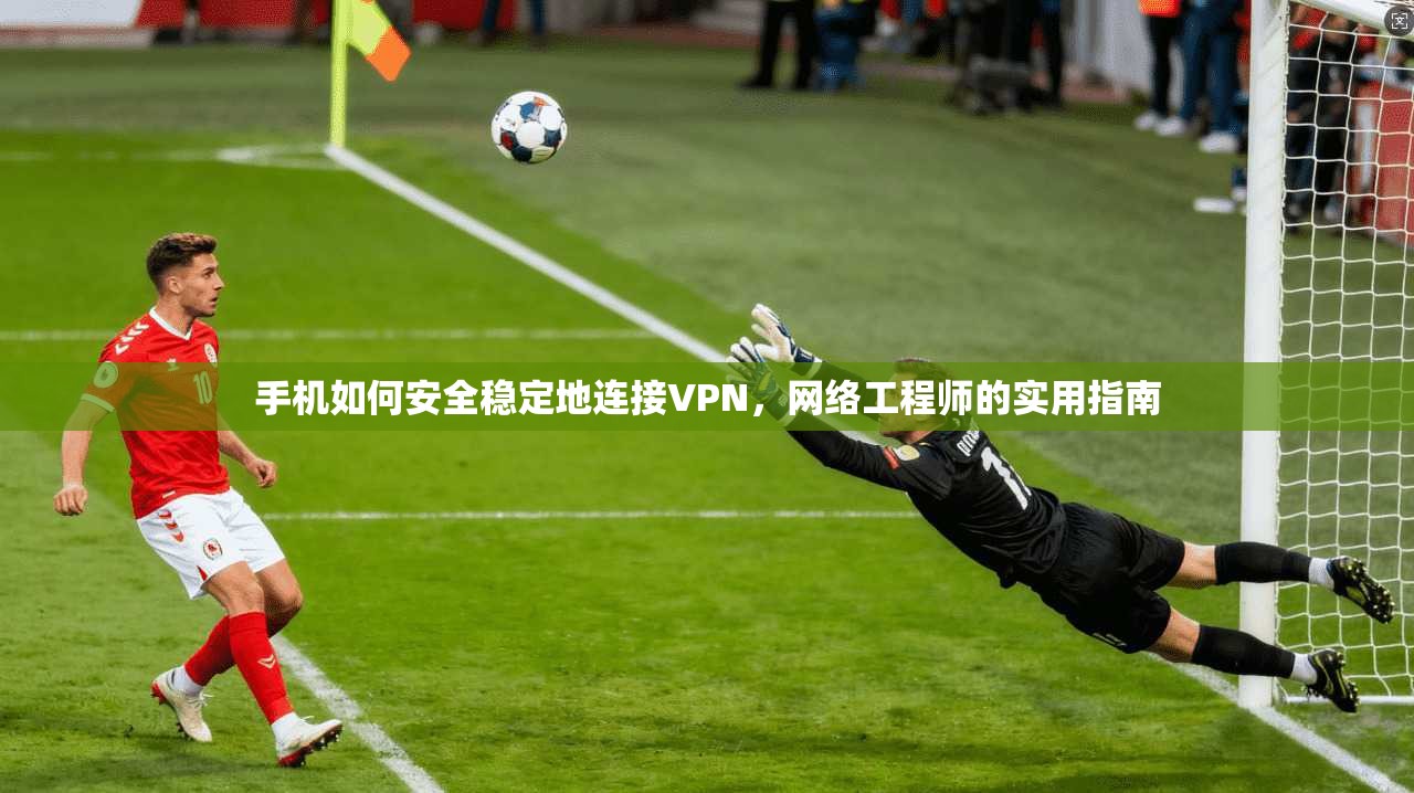 手机如何安全稳定地连接VPN，网络工程师的实用指南