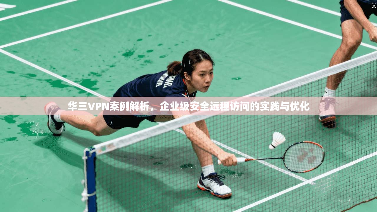 华三VPN案例解析，企业级安全远程访问的实践与优化
