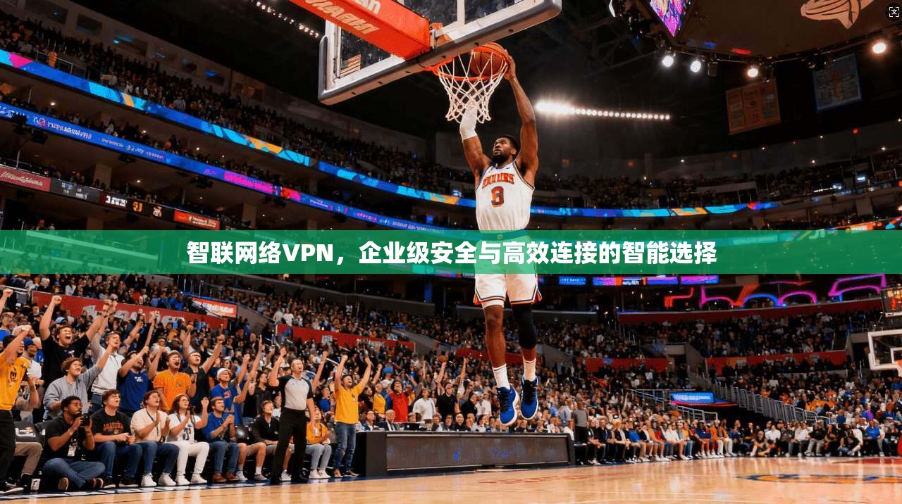 智联网络VPN，企业级安全与高效连接的智能选择