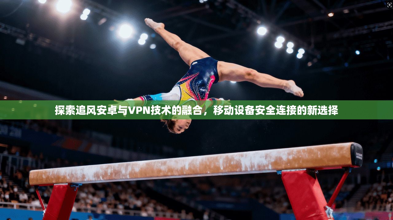 探索追风安卓与VPN技术的融合，移动设备安全连接的新选择