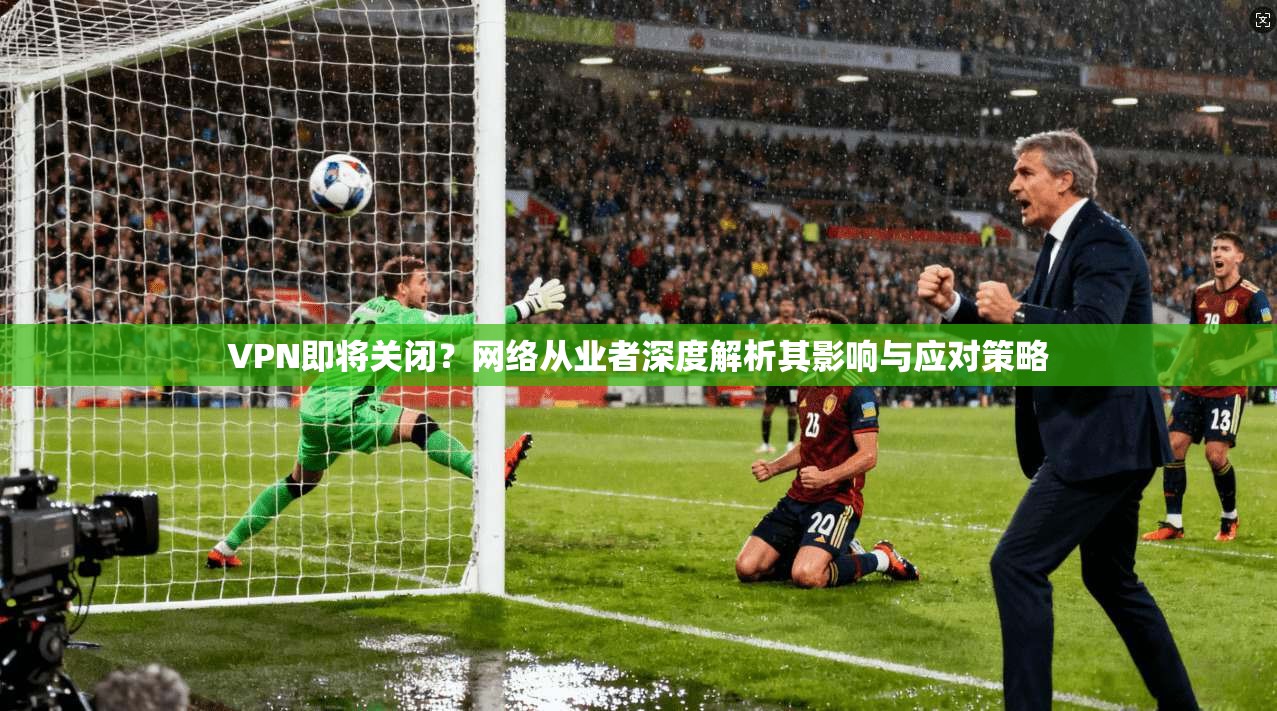 VPN即将关闭？网络从业者深度解析其影响与应对策略
