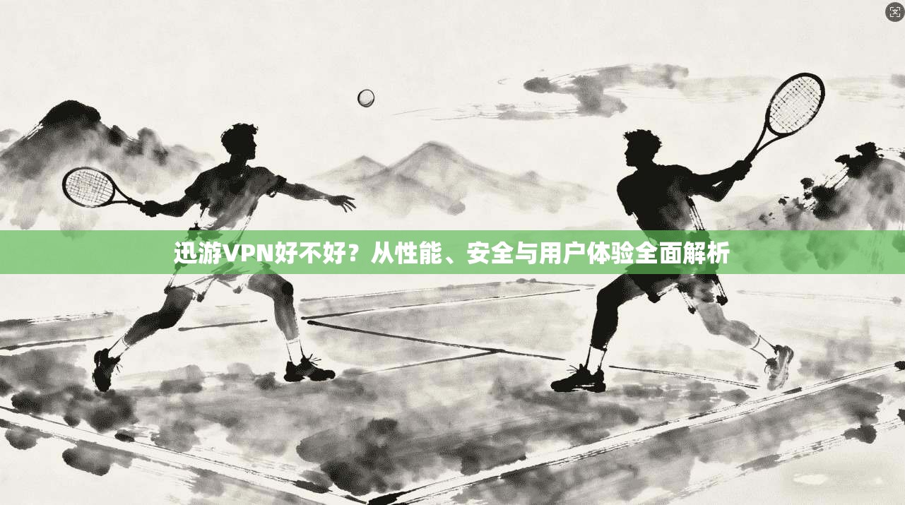 迅游VPN好不好？从性能、安全与用户体验全面解析