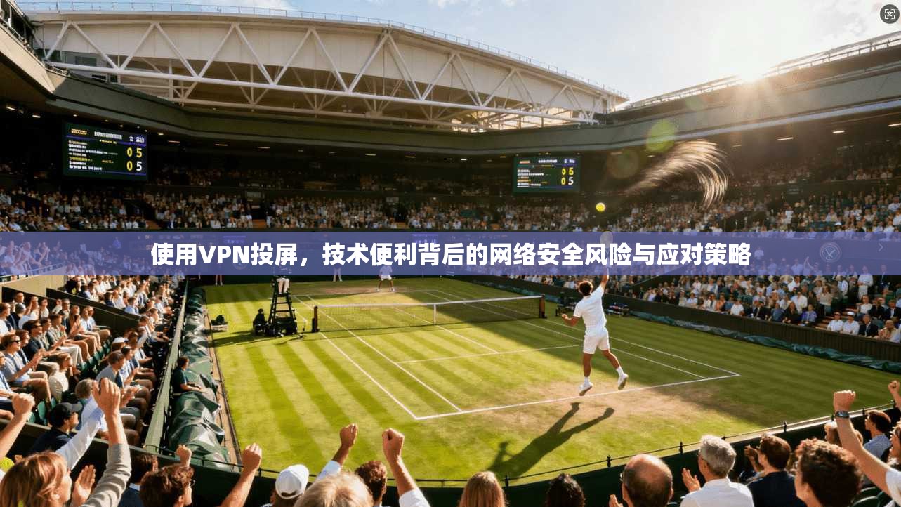 使用VPN投屏，技术便利背后的网络安全风险与应对策略