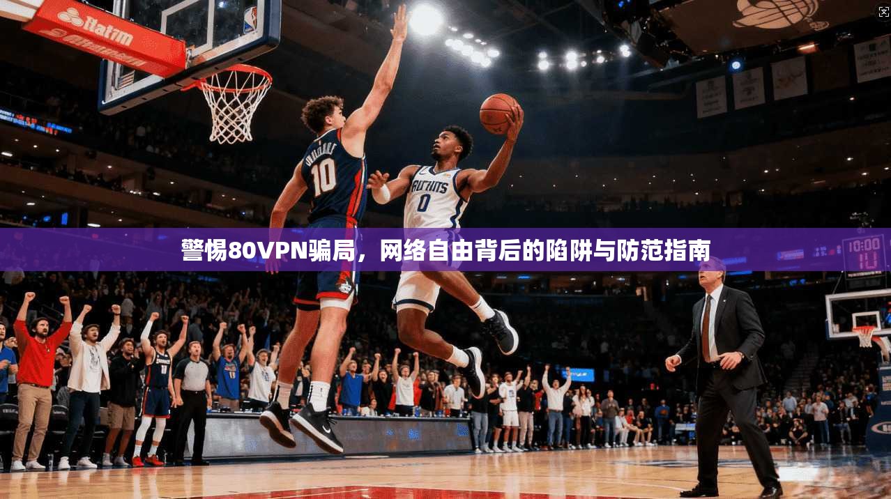 警惕80VPN骗局，网络自由背后的陷阱与防范指南