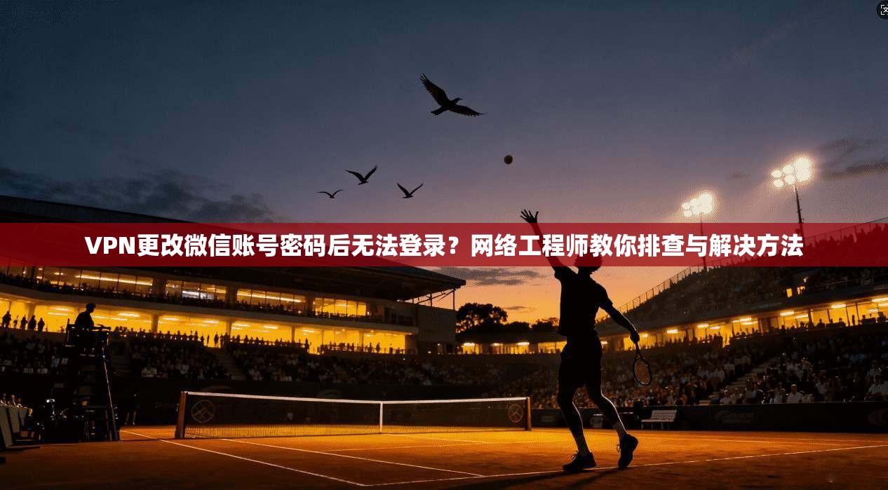 VPN更改微信账号密码后无法登录？网络工程师教你排查与解决方法