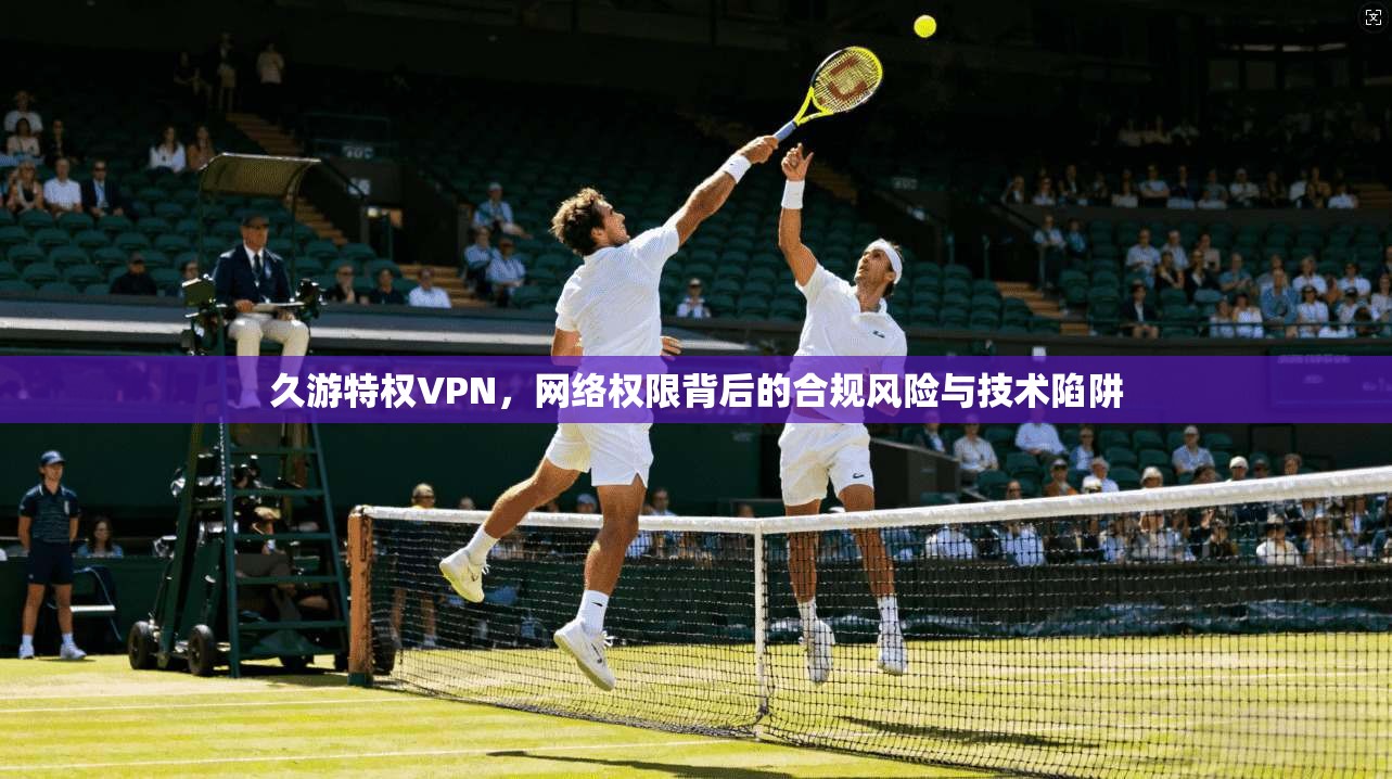 久游特权VPN，网络权限背后的合规风险与技术陷阱