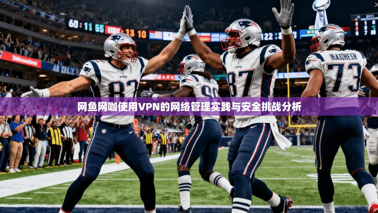 网鱼网咖使用VPN的网络管理实践与安全挑战分析